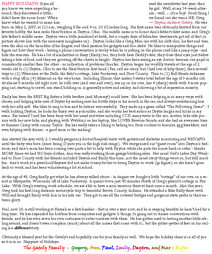 Text Box: HAPPY HOLIDAYS!!  If you all read the newsletter last year, then you knew we were expecting a baby girl.  Well, at my 34-week ultrasound, they discovered a little� um� well, �. it�s a boy!  Good thing I didn�t have the room done!  When we found out she was a HE, Greg knew what he wanted to name him � Dayton Andrew Gately.  He was born on May 2, 2007, at 1:33 a.m., weighing 8 lbs. and 4 oz, 20 1/2 inches long.  His first name was obviously derived from our favorite hobby, the ham radio HamVention in Dayton, Ohio.  His middle name is to honor Ann�s father�s first name, and Greg�s late father�s middle name.  Dayton was a little jaundiced at birth, but a couple days of biliruben  treatments got rid of that (a picture shows him with the necessary sunglasses on).   Dayton looks like a Greg Mini-me with his cleft chin, his feet and toes, even the skin on the knuckles of his fingers, and their passion for gadgets and doo-dads!  He likes to manipulate things and figure out how they work - having a phone conversation is tricky when he is jerking on the phone cord like a jump rope - and hide the remotes.  He has a lot of similarities to Sissy (Emily) too, they both have Daddy�s feet, they close their eyes just before taking a bite of food, and they are growing off the charts in height.  Dayton has been seeing an eye doctor  because one pupil is consistently smaller than the other - no indication of problems thus far.  Dayton began his worldly travels at the age of 2 weeks old to (1) Dayton, Ohio to see the HamVention first hand (Yea, call me crazy, but I had lots of help there), then several trips to (2) Wisconsin at the Dells, the Bahr�s cottage, Lake Puckaway, and Door County.  Then to (3) Bull Shoals Arkansas with a stop off in (4) Missouri on the way home.  Including Illinois, that makes 5 states total before the age of 5 months old.  At almost 8 months old right now, he rolls over (and over and over), sits up on his own, has 4 (sharp) teeth with 4 more popping out, starting to crawl, can stand holding on, is generally active and smiley, and showing a bit of separation anxiety.Emily has been the BEST Big Sister a little brother (and Mommy!) could have.  She has been helping in so many ways with chores, and helping take care of Daytie by making sure his bottle stays in his mouth in the car, and always entertaining him with her silly self.  She likes to sing to him and he listens very carefully.  They made up a game called �The Following Game� - I walk holding Dayton, he looks for Sissy over my shoulder, and she works her best antics as Daytie laughs and kicks in my arms.  Em turned 7 and has been busy with her usual activities including CCD, many visits to the zoo, movies, bike ride picnics with her new bike, and playing with Webkinz on her laptop. She LOVES Brownie Scouts, and she had an awesome time at Summer Camp with cousin Taylor.  Em has really taken a liking to baking too, from cookies to biscuits, any breakfast, and even helping with dinner - a good mom in the making!  Ann started the year with 2-3 weekly pregnancy doctor/hospital visits with gestational diabetes monitoring and NST/AFI�s until the baby was born (since being 37 puts you in the high risk range).  We reorganized our �guest room� into Dayton�s bedroom, and Ann�s mom has been coming over quite a bit to help with Dayton while she puts the house back in order - thanks MOM!  Since we had NO boys clothes, Ann was really working those garage/clothing sales.  Her usual Girl�s Labor Day Weekend to Door County with her friends included Dayton and Emily this time...not the usual crazy things went on, but still much fun.  Ann�s work at a preschool/daycare did not make it easy for her to bring Dayton to work (go figure), so she hasn�t gone back to work, and has been volunteering a lot at school. At the age of 48, Greg finally got what he has always talked about - in August we bought a little �cottage� of our own on a resort in Marquette, Wisconsin off of Lake Puckaway.  A quaint town just 40 minutes North of Greg�s parent�s cottage in Fox Lake.  With Greg�s rotating work schedule, we are able to have a mini vacation there at least once a month.  Also this year, Greg took his first long distance motorcycle trip to beautiful Brown County, Indiana.  He attended a Bike Rally there with Will and brought Emily with him in his side car.  They got to see all the covered bridges and gorgeous state parks in their autumn glory. Paul, now 28, is still working at Karnak as a batchmaker - that is over a year now, and he is reaping benefits he hasn�t had for a long time.  He has expanded his hobbies from computers and gadgets �n things, to going out to Anime conventions with friends, and he has even sewn his own costumes to enter contests with them.  He has gotten used to having another little sibling around, and doesn�t even complain (much) about all the noises that come with it� but the pitter-patter of feet on his ceiling is a different story.Obviously a blessed year for the Gately�s and hopefully one for your family as well.  We hope the holiday cheer is in all of you as it is in us.  Happiest of Holidays.The Gately Family  -  Gregory, Ann, Paul, Emily, Dayton, and Max & Rufus